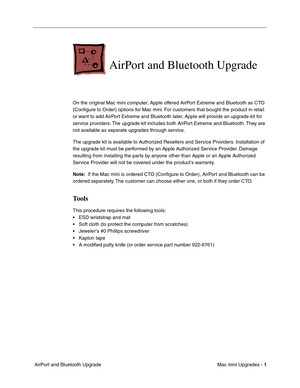 Page 164
Mac mini Upgrades - 1
 AirPort and Bluetooth Upgrade
AirPort and Bluetooth Upgrade
On the original Mac mini computer, Apple offered AirPort Extreme and Bluetooth as CTO 
(Conﬁgure to Order) options for Mac mini. For customers that bought the product in retail 
or want to add AirPort Extreme and Bluetooth later, Apple will provide an upgrade kit for 
service providers. The upgrade kit includes both AirPort Extreme and Bluetooth. They are 
not available as separate upgrades through service. 
The upgrade...