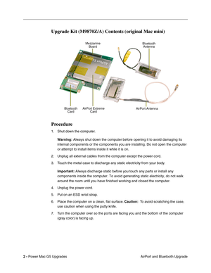 Page 165
2 - Power Mac G5 Upgrades
 AirPort and Bluetooth Upgrade
Upgrade Kit (M9870Z/A) Contents (original Mac mini)
Procedure
1. Shut down the computer.
Warning:  Always shut down the computer before opening it to avoid damaging its 
internal components or the components you are installing. Do not open th\
e computer 
or attempt to install items inside it while it is on. 
2. Unplug all external cables from the computer except the power cord.
3. Touch the metal case to discharge any static electricity from your...