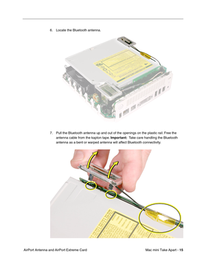 Page 18
 Mac mini Take Apart - 
 
15
 
 AirPort Antenna and AirPort Extreme Card 6. Locate the Bluetooth antenna. 
7. Pull the Bluetooth antenna up and out of the openings on the plastic rail. Free the 
antenna cable from the kapton tape.   
Important:  
  Take care handling the Bluetooth 
antenna as a bent or warped antenna will affect Bluetooth connectivity.  