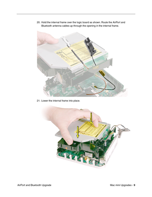 Page 172
Mac mini Upgrades - 9
 AirPort and Bluetooth Upgrade 20. Hold the internal frame over the logic board as shown. Route the AirPort and 
Bluetooth antenna cables up through the opening in the internal frame.
21. Lower the internal frame into place. 