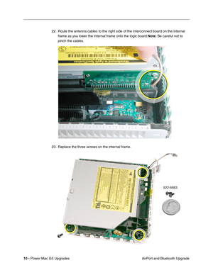 Page 173
10 - Power Mac G5 Upgrades
 AirPort and Bluetooth Upgrade
22. Route the antenna cables to the right side of the interconnect board on the internal 
frame as you lower the internal frame onto the logic board. Note: Be careful not to 
pinch the cables.
23. Replace the three screws on the internal frame. 