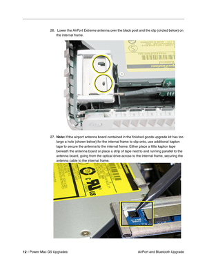 Page 175
12 - Power Mac G5 Upgrades
 AirPort and Bluetooth Upgrade
26.  Lower the AirPort Extreme antenna over the black post and the clip (circled below) on 
the internal frame. 
27. Note:  If the airport antenna board contained in the ﬁnished goods upgrade kit has too 
large a hole (shown below) for the internal frame to clip onto, use additional kapton 
tape to secure the antenna to the internal frame. Either place a little kapton tape 
beneath the antenna board or place a strip of tape next to and running...