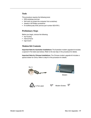 Page 180
Mac mini Upgrades - 17
 Modem Upgrade Kit
Tools
This procedure requires the following tools:
• ESD wriststrap and mat
• Soft cloth (to protect the computer from scratches)
• Jeweler’s #0 Phillips screwdriver
• A modiﬁed putty knife (service part number 922-6761)
Preliminary Steps
Before you begin, remove the following:
• top housing
• internal frame
• logic board
Modem Kit Contents
Important Note for Australian Installations : The Australian modem upgrade kit includes 
a special A-Tick label (see...