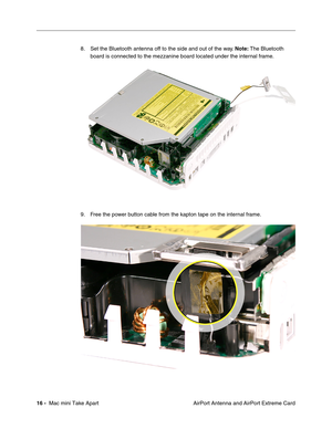 Page 19
 
16 -   
 Mac mini Take Apart  AirPort Antenna and AirPort Extreme Card
8. Set the Bluetooth antenna off to the side and out of the way. 
 
Note:
 
 The Bluetooth 
board is connected to the mezzanine board located under the internal frame.
9. Free the power button cable from the kapton tape on the internal frame. 