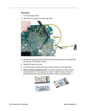 Page 181
18 - Power Mac G5 Upgrades
 Modem Upgrade Kit
Procedure
1. Turn over the logic board. 
2. Slide the RJ-11 connector onto the logic board.
3. Reinstall the logic board into the bottom housing. Line up the ports on the board with 
the openings on the bottom housing.
4. Replace the logic board screw. 
5. Connect the power and the LED cables to their connectors on the logic board.
6. Note for Chinese Installations Only:  The Chinese upgrade kit includes a China-
speciﬁc label that you must apply to the...