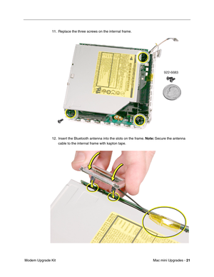 Page 184
Mac mini Upgrades - 21
 Modem Upgrade Kit 11. Replace the three screws on the internal frame.
12. Insert the Bluetooth antenna into the slots on the frame. 
Note: Secure the antenna 
cable to the internal frame with kapton tape. 