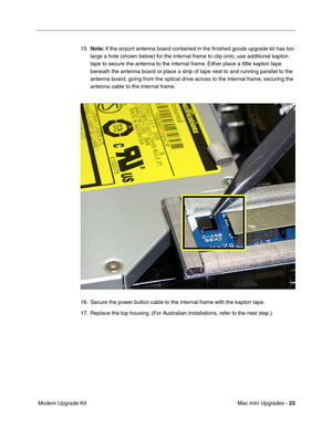 Page 186
Mac mini Upgrades - 23
 Modem Upgrade Kit 15.
Note:  If the airport antenna board contained in the ﬁnished goods upgrade kit has too 
large a hole (shown below) for the internal frame to clip onto, use additional kapton 
tape to secure the antenna to the internal frame. Either place a little kapton tape 
beneath the antenna board or place a strip of tape next to and running parallel to the 
antenna board, going from the optical drive across to the internal frame, securing the 
antenna cable to the...