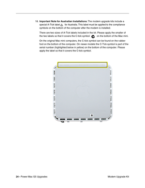 Page 187
24 - Power Mac G5 Upgrades
 Modem Upgrade Kit
18.
Important Note for Australian Installations : The modem upgrade kits include a 
special A-Tick label   for Australia. This label must be applied to the compliance 
symbols on the bottom of the computer after the modem is installed.
There are two sizes of A-Tick labels included in the kit. Please apply t\
he smaller of 
the two labels so that it covers the C-tick symbol  on the bottom of the Mac mini. 
On the original Mac mini computers, the C-tick symbol...