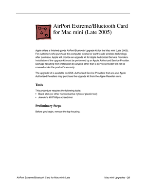 Page 188
Mac mini Upgrades - 25
 AirPort Extreme/Bluetooth Card for Mac mini (Late 
AirPort Extreme/Bluetooth Card 
for Mac mini (Late 2005) 
Apple offers a ﬁnished goods AirPort/Bluetooth Upgrade kit for the Mac mini (Late 2005). 
For customers who purchase this computer in retail or want to add wireless technology 
after purchase, Apple will provide an upgrade kit for Apple Authorized Service Providers. 
Installation of the upgrade kit must be performed by an Apple Authorized Service Provider. 
Damage...