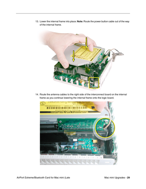 Page 192
Mac mini Upgrades - 29
 AirPort Extreme/Bluetooth Card for Mac mini (Late  13. Lower the internal frame into place. 
Note: Route the power button cable out of the way 
of the internal frame.
14. Route the antenna cables to the right side of the interconnect board on the internal  frame as you continue lowering the internal frame onto the logic board. 