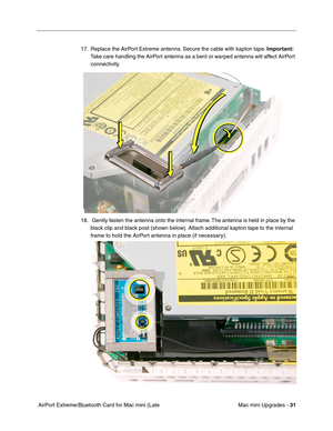 Page 194
Mac mini Upgrades - 31
 AirPort Extreme/Bluetooth Card for Mac mini (Late  17. Replace the AirPort Extreme antenna. Secure the cable with kapton tape. 
Important:  
Take care handling the AirPort antenna as a bent or warped antenna will affect AirPort 
connectivity.
18.  Gently fasten the antenna onto the internal frame. The antenna is held in place by the  black clip and black post (shown below). Attach additional kapton tape to the internal 
frame to hold the AirPort antenna in place (if necessary). 