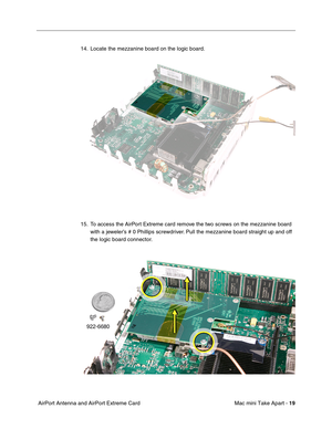 Page 22
 Mac mini Take Apart - 
 
19
 
 AirPort Antenna and AirPort Extreme Card 14. Locate the mezzanine board on the logic board.
15. To access the AirPort Extreme card remove the two screws on the mezzanine board 
with a jeweler’s # 0 Phillips screwdriver. Pull the mezzanine board straight up and off 
the logic board connector. 