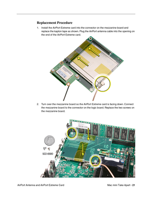 Page 24
 Mac mini Take Apart - 
 
21
 
 AirPort Antenna and AirPort Extreme Card 
Replacement Procedure
 
1. Install the AirPort Extreme card into the connector on the mezzanine board and  replace the kapton tape as shown. Plug the AirPort antenna cable into the opening on 
the end of the AirPort Extreme card.
2. Turn over the mezzanine board so the AirPort Extreme card is facing down. Connect  the mezzanine board to the connector on the logic board. Replace the two screws on 
the mezzanine board. 