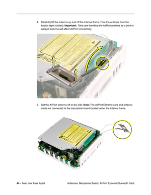 Page 47
44 -  Mac mini Take Apart
 Antennas, Mezzanine Board, AirPort Extreme/Bluetooth Card
4. Carefully lift the antenna up and off the internal frame. Free the antenna from the 
kapton tape (circled).  Important:  Take care handling the AirPort antenna as a bent or 
warped antenna will affect AirPort connectivity. 
5. Set the AirPort antenna off to the side.  Note: The AirPort Extreme card and antenna 
cable are connected to the mezzanine board located under the internal frame.  