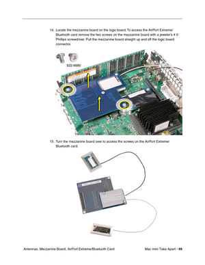 Page 52
Mac mini Take Apart - 49
 Antennas, Mezzanine Board, AirPort Extreme/Bluetooth Card 14. Locate the mezzanine board on the logic board. To access the AirPort Extreme/
Bluetooth card remove the two screws on the mezzanine board with a jeweler’s # 0 
Phillips screwdriver. Pull the mezzanine board straight up and off the logic board 
connector.
15. Turn the mezzanine board over to access the screws on the AirPort Extreme/ Bluetooth card.  