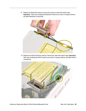 Page 58
Mac mini Take Apart - 55
 Antennas, Mezzanine Board, AirPort Extreme/Bluetooth Card 9. Replace the Bluetooth antenna. Secure the antenna cable with kapton tape. 
Important:   Take care handling the Bluetooth antenna as a bent or warped antenna 
will affect Bluetooth connectivity. 
10. Replace the AirPort Extreme antenna. Secure the cable with kapton tape.  Important:  
Take care handling the AirPort antenna as a bent or warped antenna will affect AirPort 
connectivity. 
