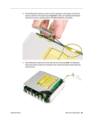 Page 62
Mac mini Take Apart - 59
 Internal Frame 3. Pull the Bluetooth antenna up and out of the openings on the plastic rail. Free the 
antenna cable from the kapton tape.  Important:  Take care handling the Bluetooth 
antenna as a bent or warped antenna will affect Bluetooth connectivity.
4. Set the Bluetooth antenna off to the side and out of the way.  Note: The Bluetooth 
board and antenna cable are connected to the mezzanine board located under the 
internal frame. 