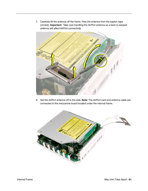 Page 64
Mac mini Take Apart - 61
 Internal Frame 7. Carefully lift the antenna off the frame. Free the antenna from the kapton tape 
(circled).  Important:   Take care handling the AirPort antenna as a bent or warped 
antenna will affect AirPort connectivity
8. Set the AirPort antenna off to the side.  Note: The AirPort card and antenna cable are 
connected to the mezzanine board located under the internal frame. 