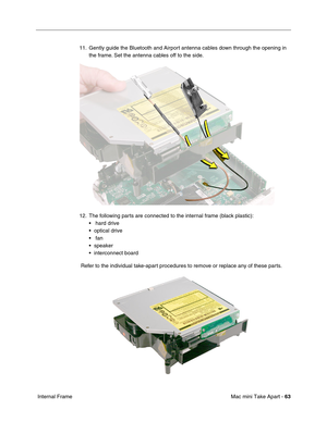 Page 66
Mac mini Take Apart - 63
 Internal Frame 11. Gently guide the Bluetooth and Airport antenna cables down through the opening in 
the frame. Set the antenna cables off to the side.
12. The following parts are connected to the internal frame (black plastic): •  hard drive
• optical drive
•  fan
• speaker
• interconnect board
 Refer to the individual take-apart procedures to remove or replace any of these parts. 