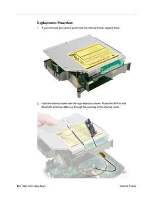 Page 67
64 -  Mac mini Take Apart
 Internal Frame
Replacement Procedure
1. If you removed any service parts from the internal frame, replace them.
2. Hold the internal frame over the logic board as shown. Route the AirPort and 
Bluetooth antenna cables up through the opening in the internal frame. 