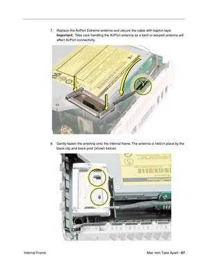 Page 70
Mac mini Take Apart - 67
 Internal Frame 7. Replace the AirPort Extreme antenna and secure the cable with kapton tape 
Important:   Take care handling the AirPort antenna as a bent or warped antenna will 
affect AirPort connectivity.
8. Gently fasten the antenna onto the internal frame. The antenna is held in place by the  black clip and black post (shown below).  