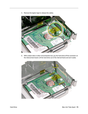 Page 76
Mac mini Take Apart - 73
 Hard Drive 5. Remove the kapton tape to release the cables.
6. WIth a black stick or other nonconductive tool, pry the hard drive off the connector on 
the interconnect board. Lift the hard drive out of the internal frame and set it aside. 