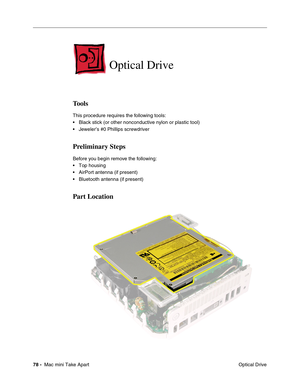 Page 81
78 -  Mac mini Take Apart
 Optical Drive
Optical Drive 
Tools
This procedure requires the following tools:
• Black stick (or other nonconductive nylon or plastic tool)
• Jeweler’s #0 Phillips screwdriver
Preliminary Steps
Before you begin remove the following:
• Top housing
• AirPort antenna (if present)
• Bluetooth antenna (if present)
Part Location 