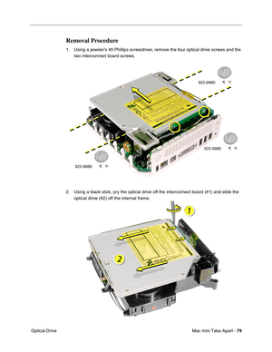 Page 82
Mac mini Take Apart - 79
 Optical Drive
Removal Procedure
1. Using a jeweler’s #0 Phillips screwdriver, remove the four optical drive screws and the 
two interconnect board screws.
2. Using a black stick, pry the optical drive off the interconnect board (#1) and slide the  optical drive (#2) off the internal frame. 