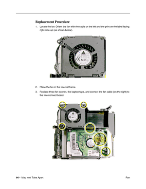 Page 89
86 -  Mac mini Take Apart
 Fan
Replacement Procedure 
1. Locate the fan. Orient the fan with the cable on the left and the print on the label facing 
right-side-up (as shown below).
2. Place the fan in the internal frame. 
3. Replace three fan screws, the kapton tape, and connect the fan cable (on the right) to  the interconnect board. 