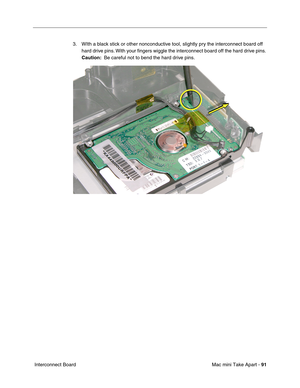 Page 94
Mac mini Take Apart - 91
 Interconnect Board 3. WIth a black stick or other nonconductive tool, slightly pry the interconnect board off 
hard drive pins. With your ﬁngers wiggle the interconnect board off the hard drive pins. 
Caution:   Be careful not to bend the hard drive pins. 