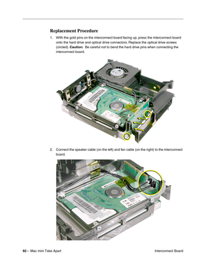 Page 95
92 -  Mac mini Take Apart
 Interconnect Board
Replacement Procedure
1. WIth the gold pins on the interconnect board facing up, press the interconnect board 
onto the hard drive and optical drive connectors. Replace the optical drive screws 
(circled).  Caution:  Be careful not to bend the hard drive pins when connecting the 
interconnect board.
2. Connect the speaker cable (on the left) and fan cable (on the right) to the interconnect  board. 