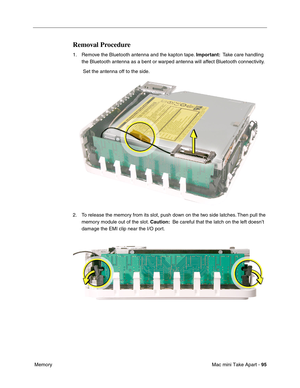 Page 98
Mac mini Take Apart - 95
 Memory
Removal Procedure
1. Remove the Bluetooth antenna and the kapton tape.  Important:  Take care handling 
the Bluetooth antenna as a bent or warped antenna will affect Bluetooth connectivity.
 Set the antenna off to the side.
2. To release the memory from its slot, push down on the two side latches. Then pull the  memory module out of the slot.  Caution:  Be careful that the latch on the left doesn’t 
damage the EMI clip near the I/O port.  