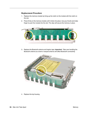 Page 99
96 -  Mac mini Take Apart
 Memory
Replacement Procedure
1. Replace the memory module by lining up the notch on the module with the notch on 
the slot. 
2. Press ﬁrmly on the memory module until it clicks into place. Use your thumb and index  ﬁnger to push the module into the slot. The clips will secure the memory in place.
3. Replace the Bluetooth antenna and kapton tape.  Important:  Take care handling the 
Bluetooth antenna as a bent or warped antenna will affect Bluetooth connectivity
4. Replace the...