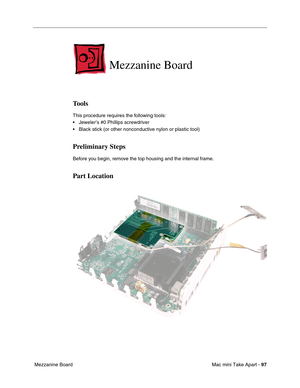 Page 100
Mac mini Take Apart - 97
 Mezzanine Board  
Mezzanine Board
Tools
This procedure requires the following tools:
• Jeweler’s #0 Phillips screwdriver
• Black stick (or other nonconductive nylon or plastic tool)
Preliminary Steps
Before you begin, remove the top housing and the internal frame.
Part Location 