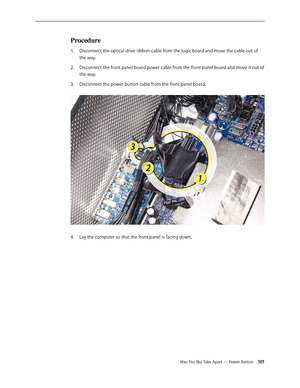 Page 101Mac Pro (8x) Take Apart — Power Button 101
Procedure
Disconnect the optical drive ribbon cable from the logic board and move the cable out of 1. 
the way.
Disconnect the front panel board power cable from the front panel board and move it out of 2.  
the way.
Disconnect the power button cable from the front panel board. 3. 
Lay the computer so that the front panel is facing down.4.  