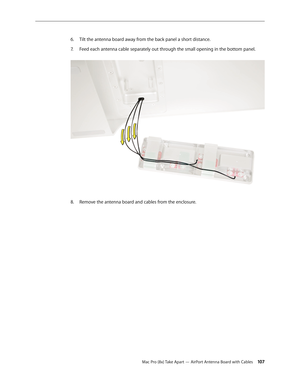 Page 107Mac Pro (8x) Take Apart — AirPort Antenna Board with Cables 107
Tilt the antenna board away from the back panel a short distance.6. 
Feed each antenna cable separately out through the small opening in the bottom panel. 7. 
Remove the antenna board and cables from the enclosure.8.   