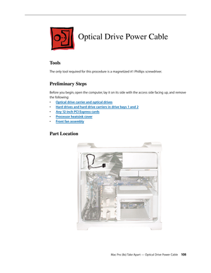 Page 108Mac Pro (8x) Take Apart — Optical Drive Power Cable 108
Optical Drive Power Cable
Tools
The only tool required for this procedure is a magnetized #1 Phillips screwdriver.
Preliminary Steps
Before you begin, open the computer, lay it on its side with the access side facing up, and remove 
the following:
Optical drive carrier and optical drive• s
Hard drives and hard drive carriers in drive bays 1 and • 2
Any 12-inch PCI Express card• s
Processor heatsink cove• r
Front fan assembl• y
Part Location 