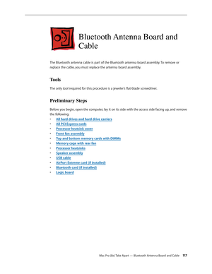 Page 117Mac Pro (8x) Take Apart — Bluetooth Antenna Board and Cable 11 7
Bluetooth Antenna Board and 
Cable
The Bluetooth antenna cable is part of the Bluetooth antenna board assembly. To remove or 
replace the cable, you must replace the antenna board assembly.
Tools
The only tool required for this procedure is a jeweler’s flat-blade screwdriver.
Preliminary Steps
Before you begin, open the computer, lay it on its side with the access side facing up, and remove 
the following:
All hard drives and hard drive...