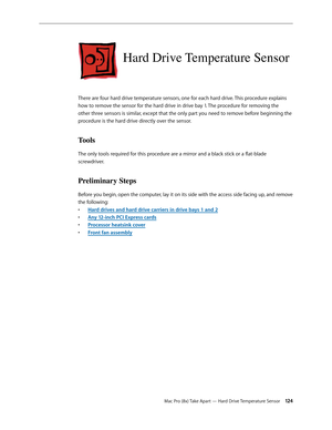 Page 124Mac Pro (8x) Take Apart — Hard Drive Temperature Sensor 12 4
Hard Drive Temperature Sensor
There are four hard drive temperature sensors, one for each hard drive. This procedure explains 
how to remove the sensor for the hard drive in drive bay 1. The procedure for removing the 
other three sensors is similar, except that the only part you need to remove before beginning the 
procedure is the hard drive directly over the sensor.
Tools
The only tools required for this procedure are a mirror and a black...