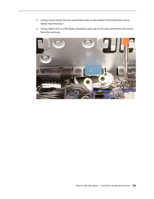 Page 126Mac Pro (8x) Take Apart — Hard Drive Temperature Sensor 126
Using a mirror, locate the two round black nubs on the bottom of the hard drive sensor 2. 
below hard drive bay 1. 
Using a black stick or a flat-blade screwdriver, press up on the nubs and remove the sensor 3. 
from the enclosure.  