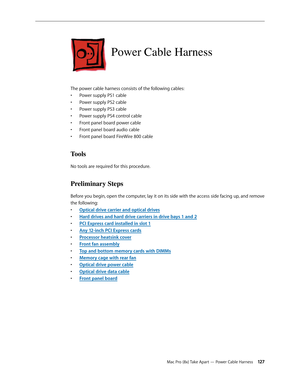 Page 127Mac Pro (8x) Take Apart — Power Cable Harness 12 7
Power Cable Harness
The power cable harness consists of the following cables:
Power supply PS1 cable• 
Power supply PS2 cable• 
Power supply PS3 cable• 
Power supply PS4 control cable• 
Front panel board power cable• 
Front panel board audio cable• 
Front panel board FireWire 800 cable• 
Tools
No tools are required for this procedure.
Preliminary Steps
Before you begin, open the computer, lay it on its side with the access side facing up, and remove 
the...