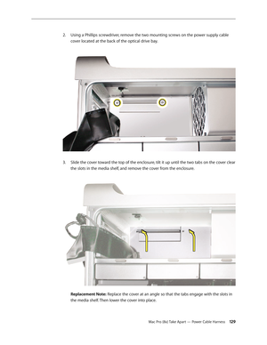 Page 129Mac Pro (8x) Take Apart — Power Cable Harness 129
Using a Phillips screwdriver, remove the two mounting screws on the power supply cable 2. 
cover located at the back of the optical drive bay. 
Slide the cover toward the top of the enclosure, tilt it up until the two tabs on the cover clear 3. 
the slots in the media shelf, and remove the cover from the enclosure. 
 
Replacement Note: Replace the cover at an angle so that the tabs engage with the slots in 
the media shelf. Then lower the cover into place. 