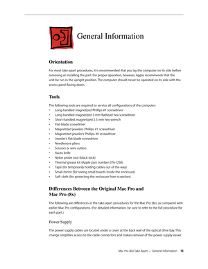 Page 14Mac Pro (8x) Take Apart — General Information 14
General Information
Orientation
For most take-apart procedures, it is recommended that you lay the computer on its side before 
removing or installing the part. For proper operation, however, Apple recommends that the 
unit be run in the upright position. The computer should never be operated on its side with the 
access panel facing down.
Tools
The following tools are required to service all configurations of the computer:
Long-handled magnetized Phillips...