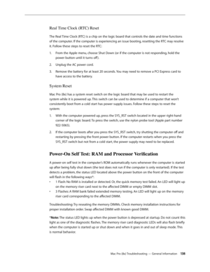 Page 138Mac Pro (8x) Troubleshooting — General Information 13 8
Real Time Clock (RTC) Reset
The Real Time Clock (RTC) is a chip on the logic board that controls the date and time functions 
of the computer. If the computer is experiencing an issue booting, resetting the RTC may resolve 
it. Follow these steps to reset the RTC:
From the Apple menu, choose Shut Down (or if the computer is not responding, hold the 1. 
power button until it turns off ).
Unplug the AC power cord.2.  
Remove the battery for at least...