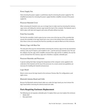 Page 15Mac Pro (8x) Take Apart — General Information 15
Power Supply Fan
Fully removing the power supply is a preliminary step for removing the power supply fan. The 
simplified procedure for removing the power supply therefore simplifies removal of the power 
supply fan.
Processor Heatsink Cover
When removing the heatsink cover, you no longer have to make room by removing the memory 
cage screws and sliding the memory cage toward the back of the computer. The heatsink cover is 
held in place with tabs and...