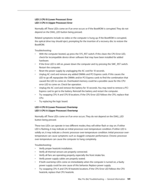 Page 141Mac Pro (8x) Troubleshooting — General Information 141
LED 2 CPU B (Lower Processor) Error 
LED 3 CPU A (Upper Processor) Error
Normally off. These LEDs come on if an error occurs or if the BootROM is corrupted. They do not 
depend on the DIAG_LED button being pressed.
Related symptoms include no video or the computer is hung up. If the BootROM is corrupted, 
the optical drive tray should eject, prompting for the insertion of a recovery disc to restore the 
BootROM.
Troubleshooting: 
With the computer...