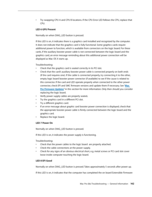 Page 142Mac Pro (8x) Troubleshooting — General Information 142
Try swapping CPU A and CPU B locations. If the CPU Error LED follows the CPU, replace that • 
CPU.
LED 6 GPU Present
Normally on when DIAG_LED button is pressed. 
If this LED is on, it indicates there is a graphics card installed and recognized by the computer. 
It does not indicate that the graphics card is fully functional. Some graphics cards require 
additional power to function, which is available from connectors on the logic board. For these...