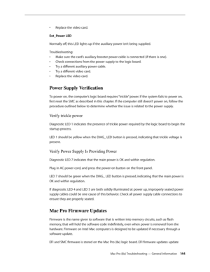 Page 144Mac Pro (8x) Troubleshooting — General Information 14 4
Replace the video card.• 
Ext_Power LED
Normally off, this LED lights up if the auxiliary power isn’t being supplied.
Troubleshooting: 
Make sure the card’s auxiliary booster power cable is connected (if there is one). • 
Check connections from the power supply to the logic board. • 
Try a different auxiliary power cable. • 
Try a different video card. • 
Replace the video card.• 
Power Supply Verification 
To power on, the computer’s logic board...