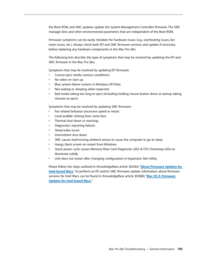 Page 145Mac Pro (8x) Troubleshooting — General Information 145
the Boot ROM, and SMC updates update the System Management Controller firmware. The SMC 
manages fans and other environmental parameters that are independent of the Boot ROM.
Firmware symptoms can be easily mistaken for hardware issues (e.g., overheating issues, fan 
noise issues, etc.). Always check both EFI and SMC firmware versions and update if necessary 
before replacing any hardware components in the Mac Pro (8x).
The following lists describe...