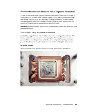 Page 146Mac Pro (8x) Troubleshooting — General Information 146
Processor Heatsink and Processor Visual Inspection Instructions
The Mac Pro (8x) uses a special coating on the processor heatsink and processor to manage the 
temperature in the computer. Before installing a new or existing heatsink or processor, always 
make a visual inspection of the part. Specifically, check the application of the silver-colored 
coating on the underside of the heatsink and the top of the processor. In addition, check the...